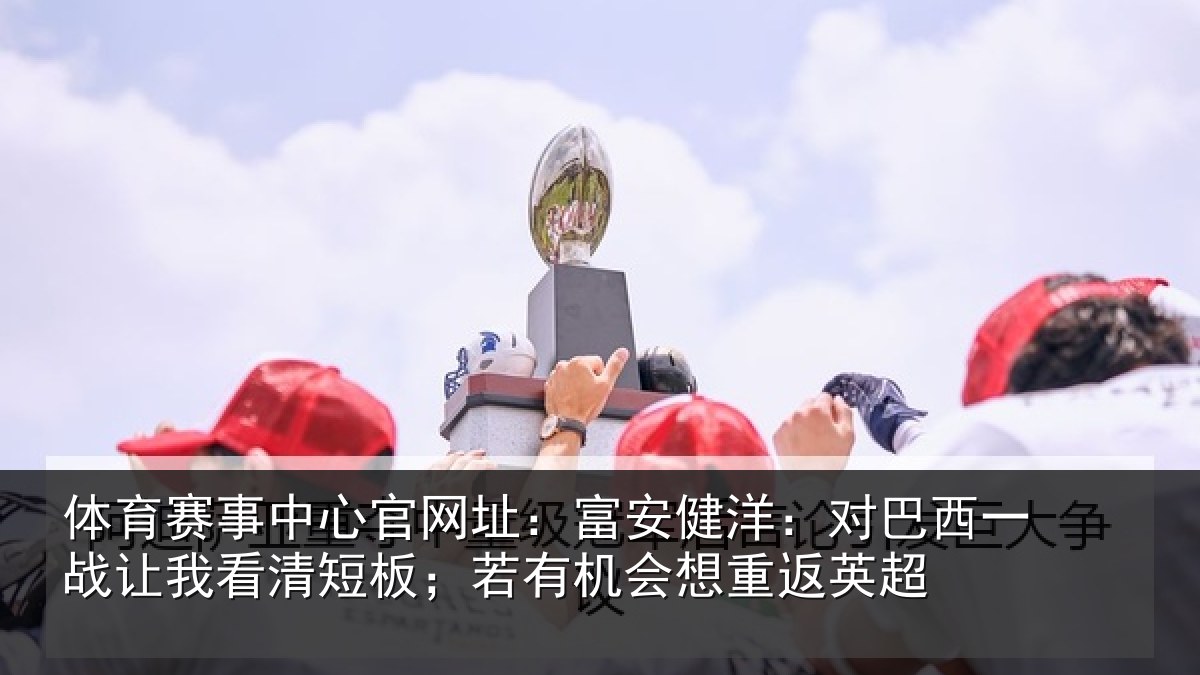 体育赛事中心官网址：富安健洋：对巴西一战让我看清短板；若有机会想重返英超