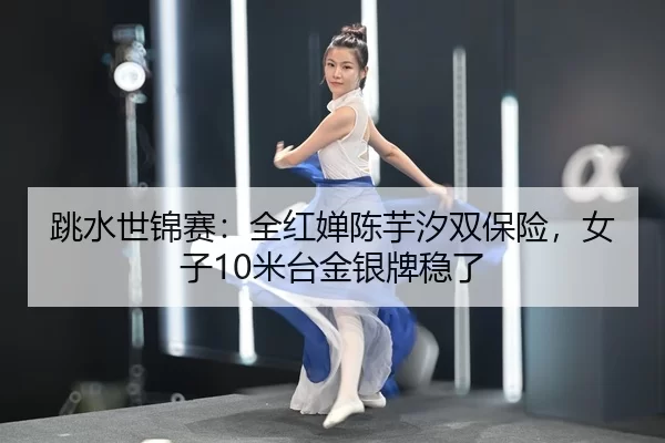 跳水世锦赛：全红婵陈芋汐双保险，女子10米台金银牌稳了