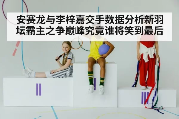 安赛龙与李梓嘉交手数据分析新羽坛霸主之争巅峰究竟谁将笑到最后