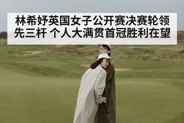 林希妤英国女子公开赛决赛轮领先三杆 个人大满贯首冠胜利在望