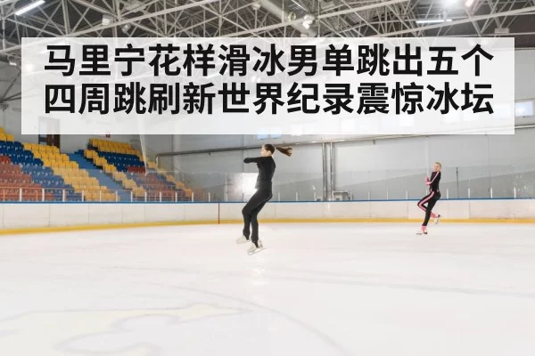 马里宁花样滑冰男单跳出五个四周跳刷新世界纪录震惊冰坛