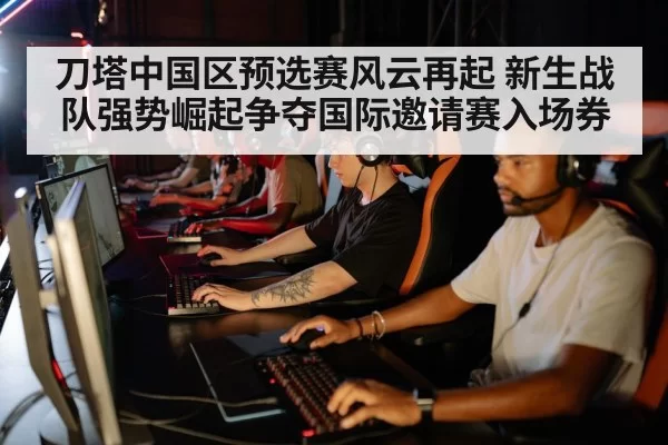 刀塔中国区预选赛风云再起 新生战队强势崛起争夺国际邀请赛入场券